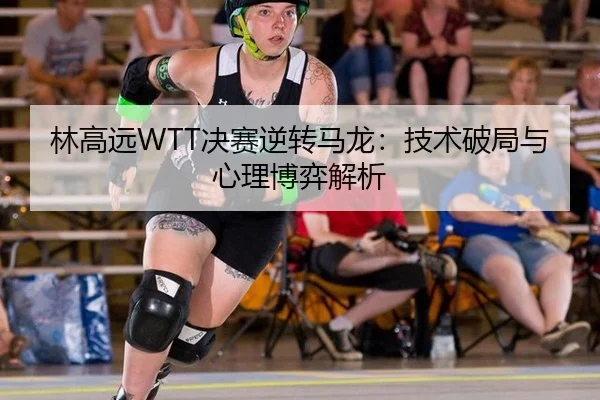 林高远WTT决赛逆转马龙：技术破局与心理博弈解析