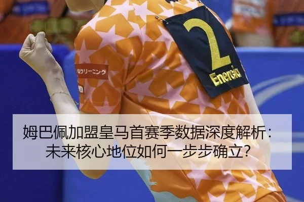姆巴佩加盟皇马首赛季数据深度解析：未来核心地位如何一步步确立？