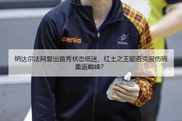 纳达尔法网复出首秀状态低迷，红土之王能否克服伤病重返巅峰？