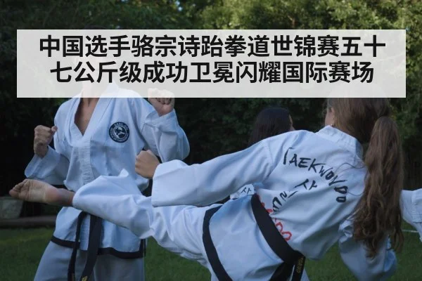 中国选手骆宗诗跆拳道世锦赛五十七公斤级成功卫冕闪耀国际赛场