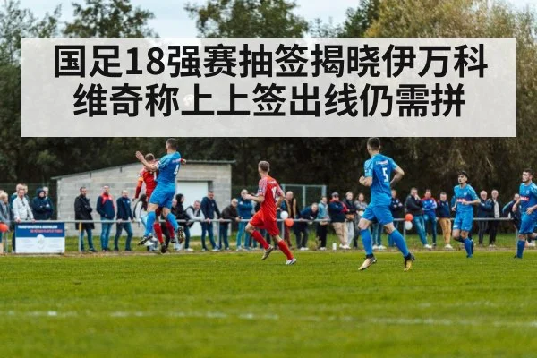国足18强赛抽签揭晓伊万科维奇称上上签出线仍需拼