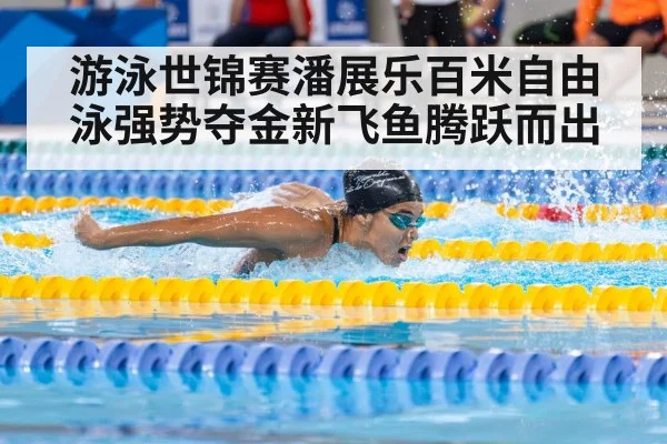 游泳世锦赛潘展乐百米自由泳强势夺金新飞鱼腾跃而出